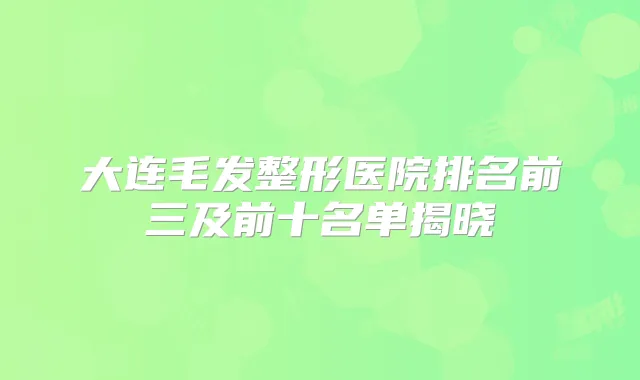 大连毛发整形医院排名前三及前十名单揭晓