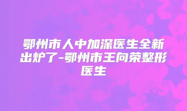 鄂州市人中加深医生全新出炉了-鄂州市王向荣整形医生