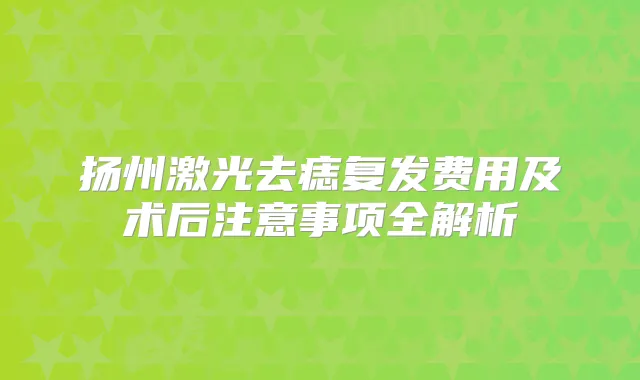 扬州激光去痣复发费用及术后注意事项全解析
