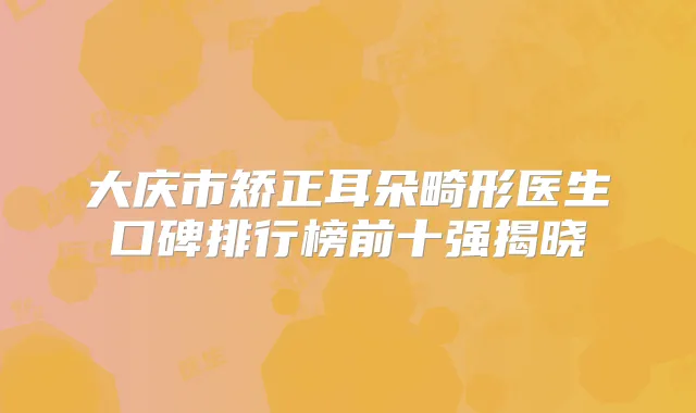 大庆市矫正耳朵畸形医生口碑排行榜前十强揭晓