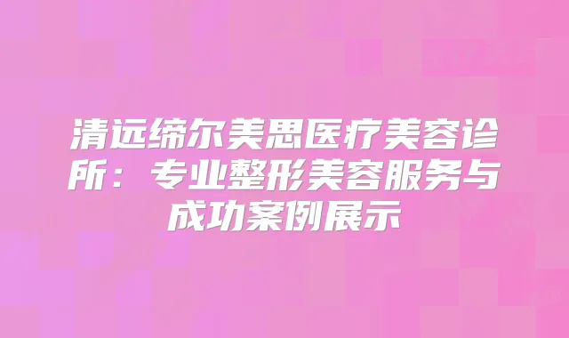 清远缔尔美思医疗美容诊所：专业整形美容服务与成功案例展示