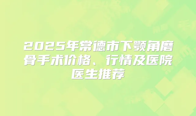 2025年常德市下颚角磨骨手术价格、行情及医院医生推荐