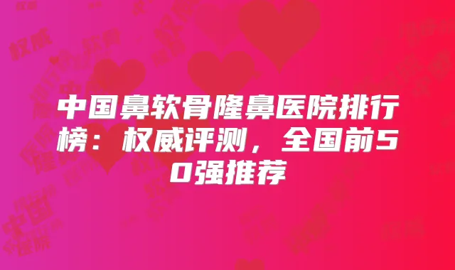 中国鼻软骨隆鼻医院排行榜：评测，全国前50强推荐