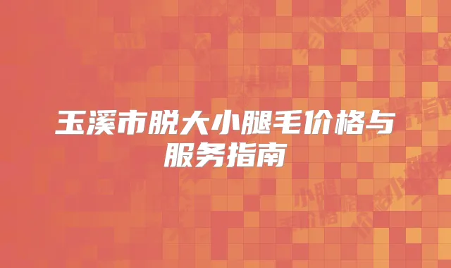 玉溪市脱大小腿毛价格与服务指南