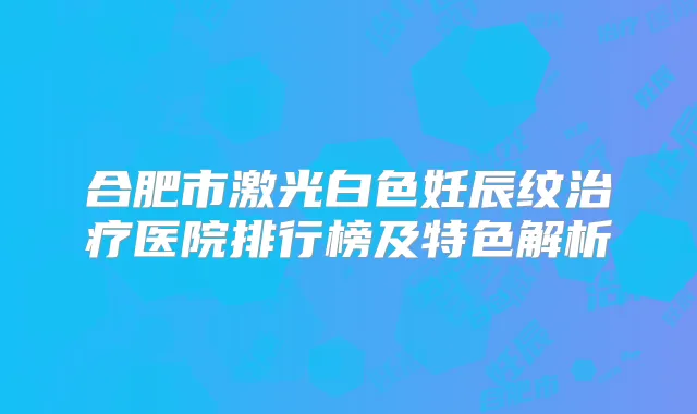 合肥市激光白色妊辰纹医院排行榜及特色解析