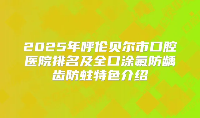 2025年呼伦贝尔市口腔医院排名及全口涂氟防龋齿防蛀特色介绍