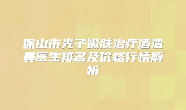 保山市光子嫩肤酒渣鼻医生排名及价格行情解析