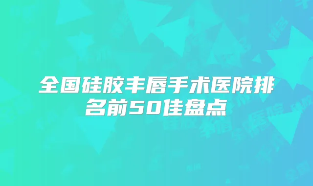全国硅胶丰唇手术医院排名前50佳盘点