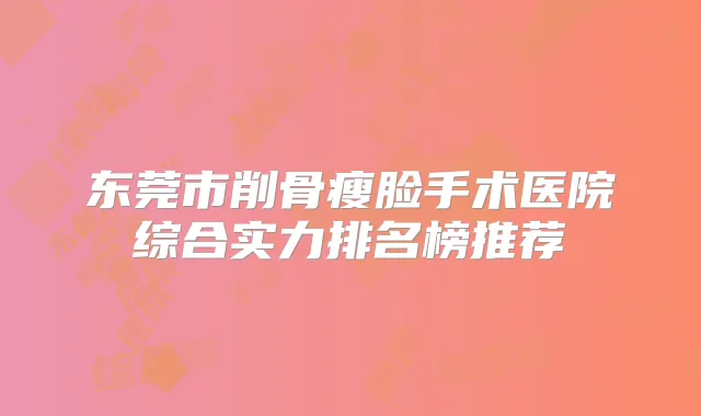 东莞市削骨瘦脸手术医院综合实力排名榜推荐