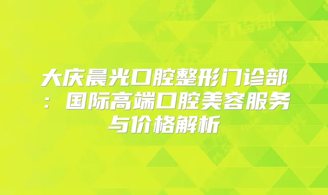 大庆晨光口腔整形门诊部：国际高端口腔美容服务与价格解析