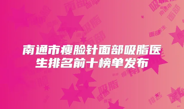 南通市瘦脸针面部吸脂医生排名前十榜单发布