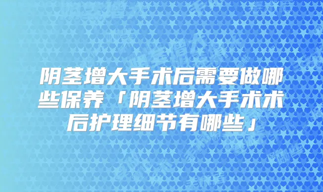 阴茎增大手术后需要做哪些保养「阴茎增大手术术后护理细节有哪些」