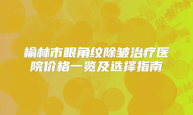 榆林市眼角纹除皱医院价格一览及选择指南