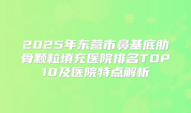 2025年东营市鼻基底肋骨颗粒填充医院排名TOP10及医院特点解析
