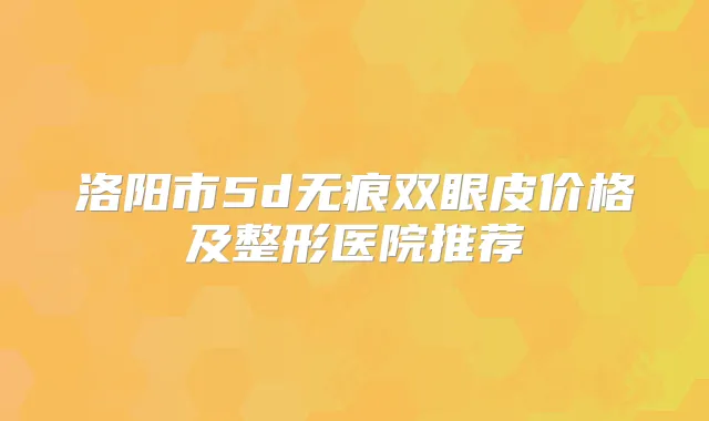 洛阳市5d无痕双眼皮价格及整形医院推荐