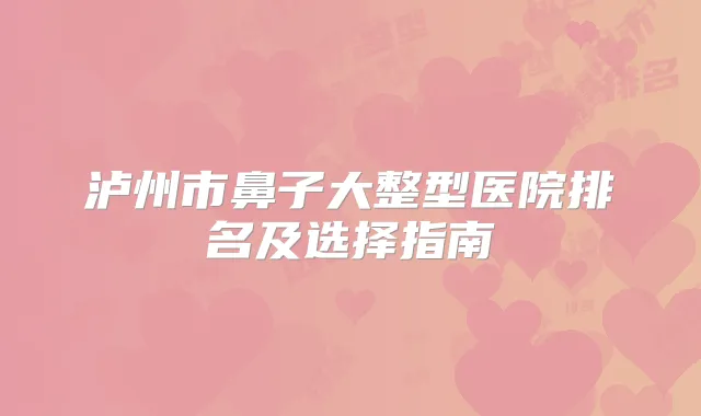 泸州市鼻子大整型医院排名及选择指南