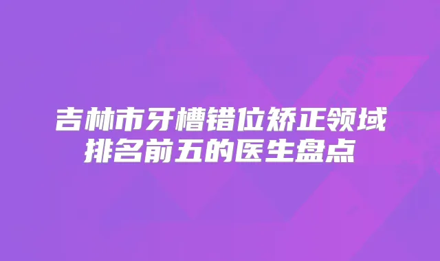 吉林市牙槽错位矫正领域排名前五的医生盘点