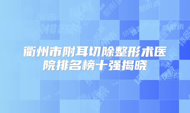 衢州市附耳切除整形术医院排名榜十强揭晓