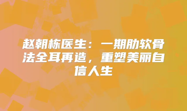 赵朝栋医生：一期肋软骨法全耳再造，重塑美丽自信人生