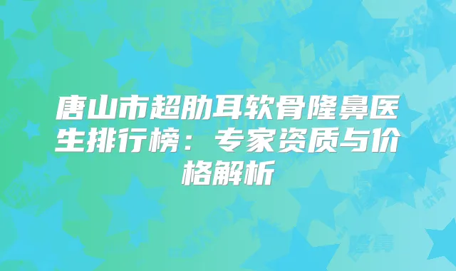 唐山市超肋耳软骨隆鼻医生排行榜：专家资质与价格解析