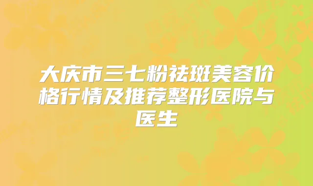 大庆市三七粉祛斑美容价格行情及推荐整形医院与医生