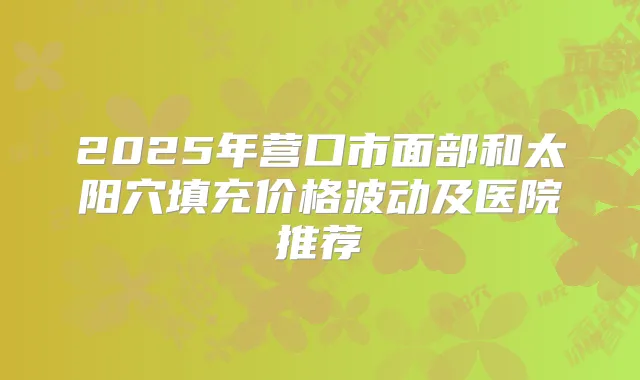 2025年营口市面部和太阳穴填充价格波动及医院推荐