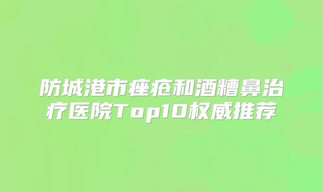 防城港市痤疮和酒糟鼻医院Top10推荐