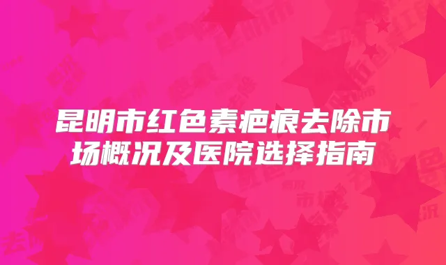 昆明市红色素疤痕去除市场概况及医院选择指南