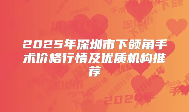2025年深圳市下颌角手术价格行情及优质机构推荐