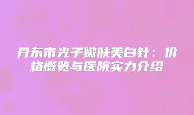 丹东市光子嫩肤美白针：价格概览与医院实力介绍