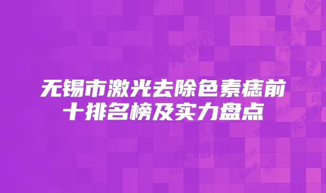 无锡市激光去除色素痣前十排名榜及实力盘点
