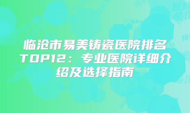 临沧市易美铸瓷医院排名TOP12：专业医院详细介绍及选择指南