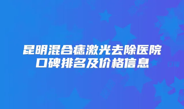 昆明混合痣激光去除医院口碑排名及价格信息