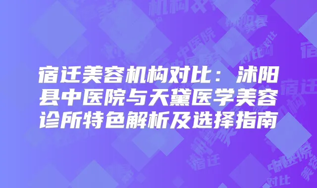 宿迁美容机构对比：沭阳县中医院与天黛医学美容诊所特色解析及选择指南