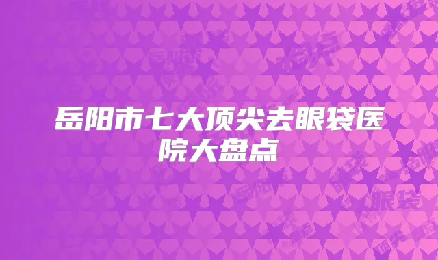 岳阳市七大去眼袋医院大盘点