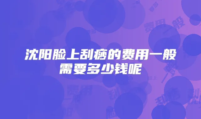 沈阳脸上刮痧的费用一般需要多少钱呢
