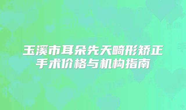 玉溪市耳朵先天畸形矫正手术价格与机构指南