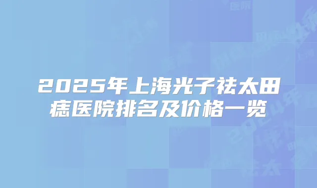 2025年上海光子祛太田痣医院排名及价格一览