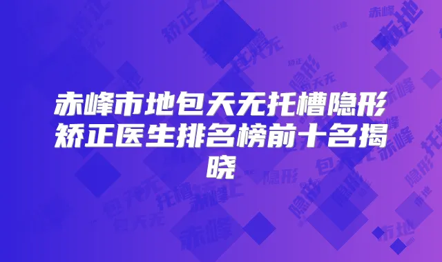 赤峰市地包天无托槽隐形矫正医生排名榜前十名揭晓