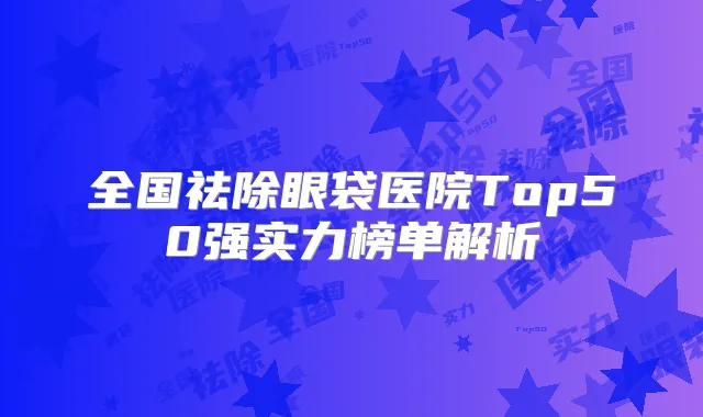 全国祛除眼袋医院Top50强实力榜单解析