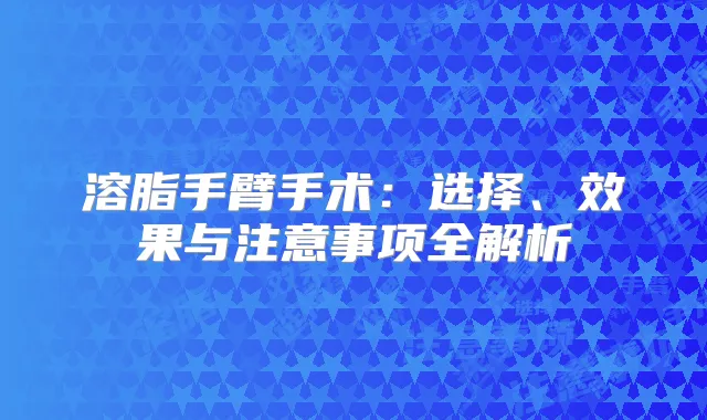 溶脂手臂手术：选择、效果与注意事项全解析