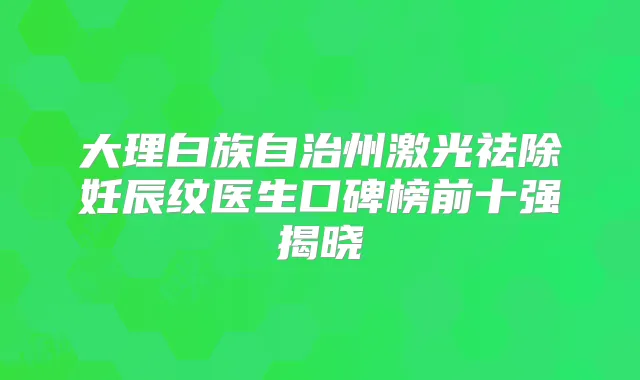 大理白族自治州激光祛除妊辰纹医生口碑榜前十强揭晓