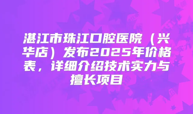 湛江市珠江口腔医院（兴华店）发布2025年价格表，详细介绍技术实力与擅长项目