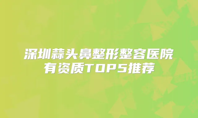 深圳蒜头鼻整形整容医院有资质TOP5推荐