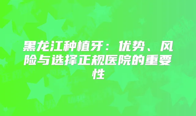 黑龙江种植牙:优势、风险与选择正规医院的重要性