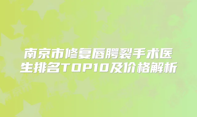 南京市修复唇腭裂手术医生排名TOP10及价格解析