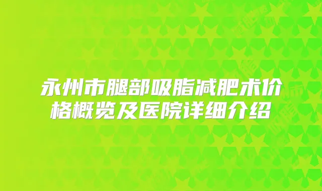 永州市腿部吸脂减肥术价格概览及医院详细介绍