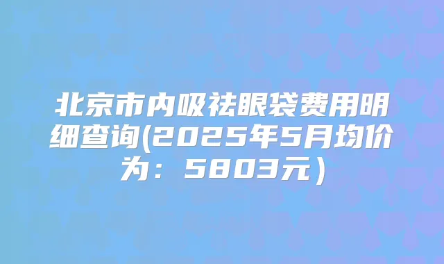 北京市内吸祛眼袋费用明细查询(2025年5月均价为：5803元）