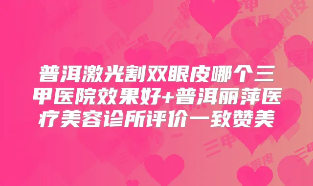 普洱激光割双眼皮哪个三甲医院效果好+普洱丽萍医疗美容诊所评价一致赞美