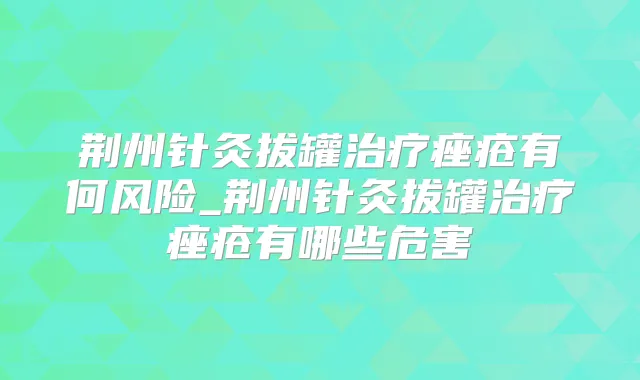 荆州针灸拔罐痤疮有何风险_荆州针灸拔罐痤疮有哪些危害